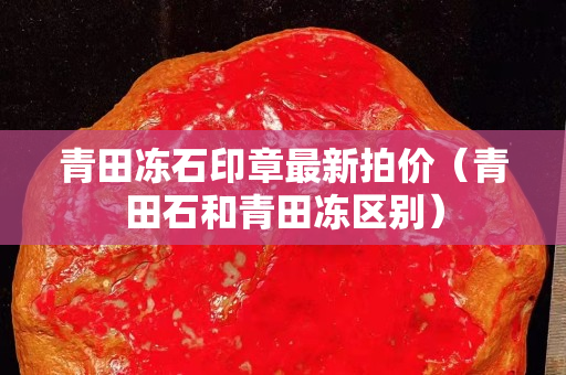 青田凍石印章最新拍價（青田石和青田凍區別）