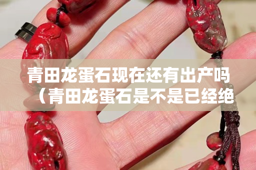 青田龍蛋石現(xiàn)在還有出產(chǎn)嗎（青田龍蛋石是不是已經(jīng)絕跡了）