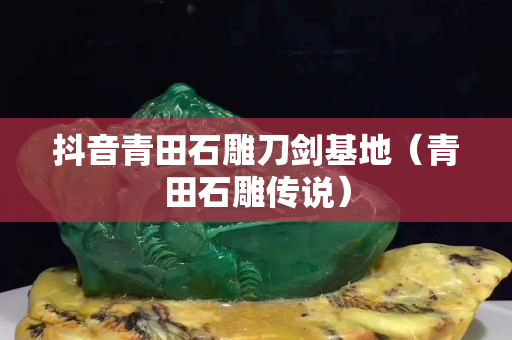 抖音青田石雕刀劍基地（青田石雕傳說）
