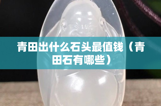 青田出什么石頭最值錢（青田石有哪些）