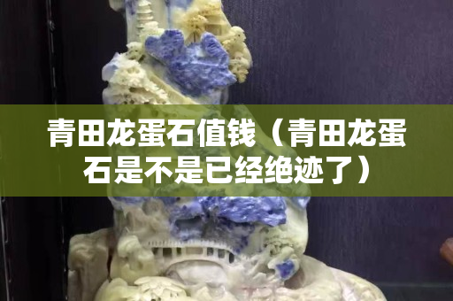 青田龍蛋石值錢（青田龍蛋石是不是已經絕跡了）