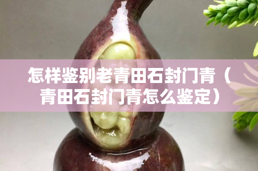 怎樣鑒別老青田石封門青（青田石封門青怎么鑒定）