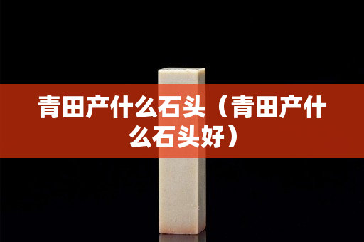 青田產什么石頭（青田產什么石頭好）