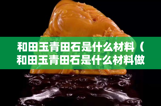 和田玉青田石是什么材料（和田玉青田石是什么材料做的）