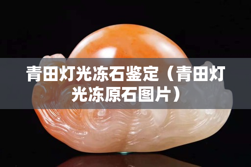 青田燈光凍石鑒定（青田燈光凍原石圖片）