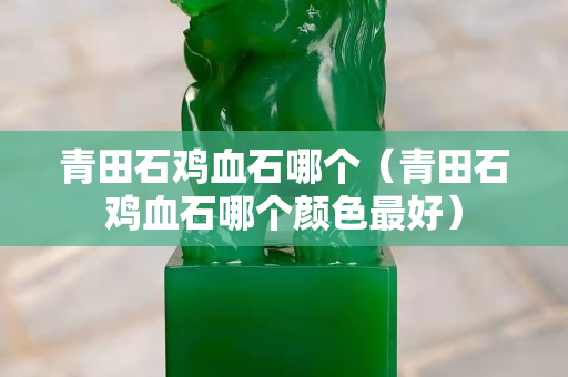 青田石雞血石哪個（青田石雞血石哪個顏色最好）