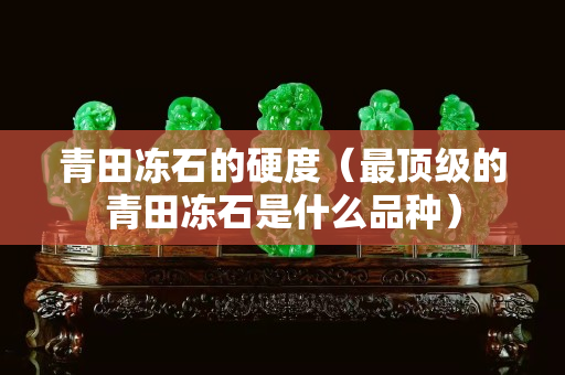青田凍石的硬度（最頂級的青田凍石是什么品種）