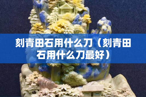 刻青田石用什么刀（刻青田石用什么刀最好）