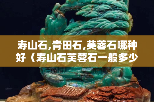 壽山石,青田石,芙蓉石哪種好（壽山石芙蓉石一般多少錢一克）