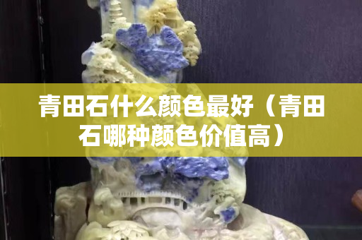 青田石什么顏色最好（青田石哪種顏色價值高）