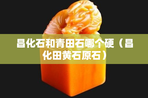 昌化石和青田石哪個硬（昌化田黃石原石）