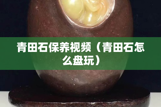 青田石保養視頻（青田石怎么盤玩）