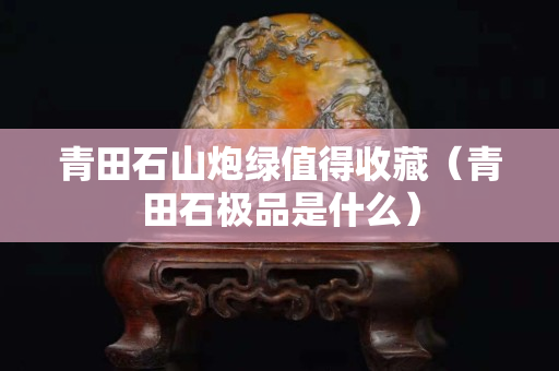 青田石山炮綠值得收藏（青田石極品是什么）