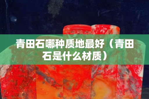 青田石哪種質地最好（青田石是什么材質）