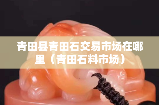 青田縣青田石交易市場在哪里（青田石料市場）