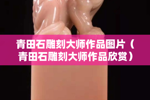 青田石雕刻大師作品圖片（青田石雕刻大師作品欣賞）