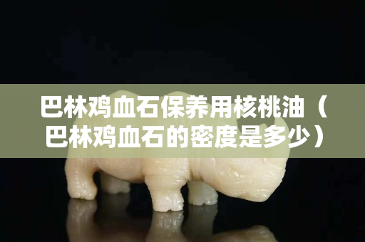 巴林雞血石保養用核桃油（巴林雞血石的密度是多少）