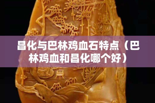 昌化與巴林雞血石特點（巴林雞血和昌化哪個好）