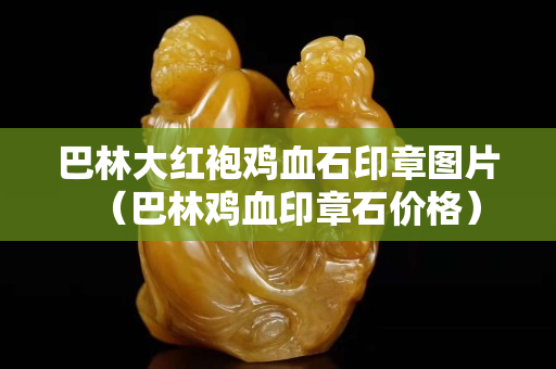 巴林大紅袍雞血石印章圖片（巴林雞血印章石價格）