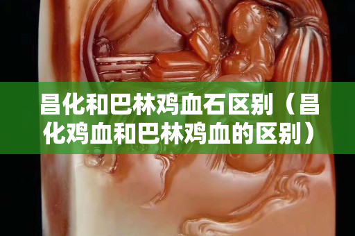 昌化和巴林雞血石區別（昌化雞血和巴林雞血的區別）