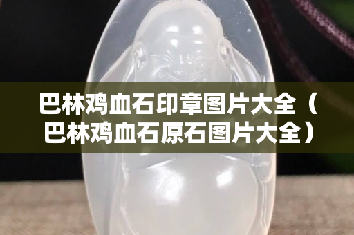 巴林雞血石印章圖片大全（巴林雞血石原石圖片大全）