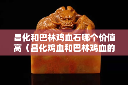 昌化和巴林雞血石哪個價值高（昌化雞血和巴林雞血的區別）