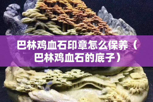 巴林雞血石印章怎么保養（巴林雞血石的底子）