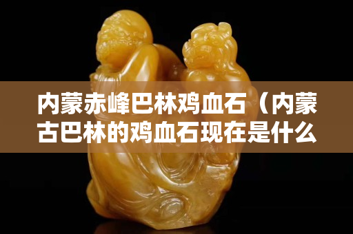 內蒙赤峰巴林雞血石（內蒙古巴林的雞血石現在是什么價錢）