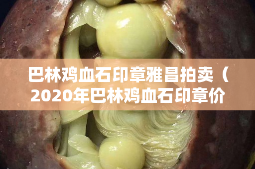 巴林雞血石印章雅昌拍賣（2020年巴林雞血石印章價格）