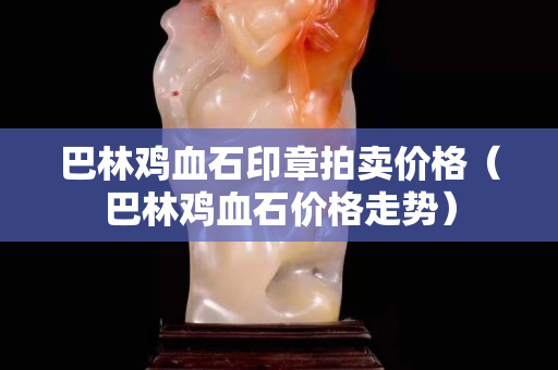 巴林雞血石印章拍賣價格（巴林雞血石價格走勢）
