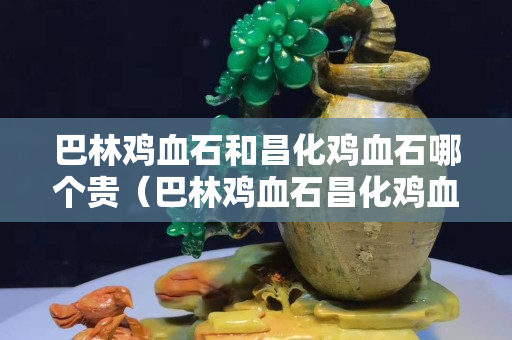 巴林雞血石和昌化雞血石哪個貴（巴林雞血石昌化雞血石區別）