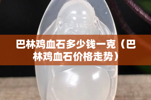 巴林雞血石多少錢一克（巴林雞血石價格走勢）