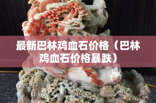 最新巴林雞血石價(jià)格（巴林雞血石價(jià)格暴跌）