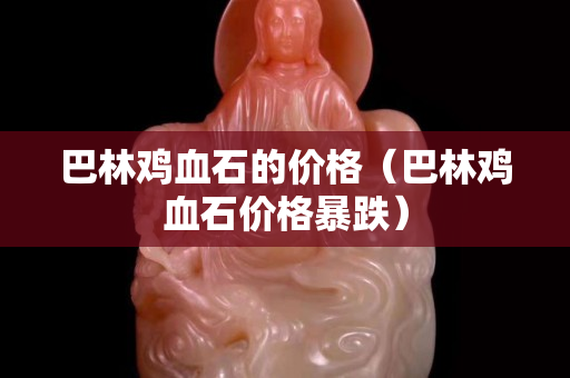 巴林雞血石的價格（巴林雞血石價格暴跌）