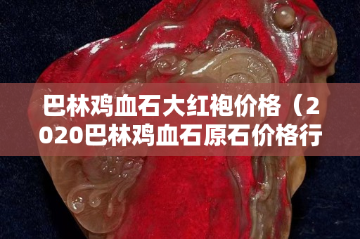巴林雞血石大紅袍價格（2020巴林雞血石原石價格行情）