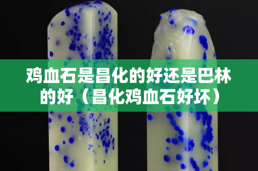 雞血石是昌化的好還是巴林的好（昌化雞血石好壞）