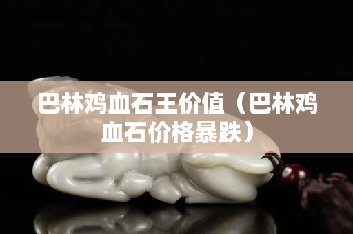 巴林雞血石王價值（巴林雞血石價格暴跌）