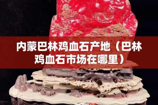 內(nèi)蒙巴林雞血石產(chǎn)地（巴林雞血石市場(chǎng)在哪里）