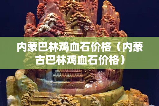 內蒙巴林雞血石價格（內蒙古巴林雞血石價格）