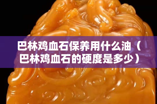 巴林雞血石保養(yǎng)用什么油（巴林雞血石的硬度是多少）