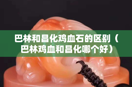 巴林和昌化雞血石的區(qū)別（巴林雞血和昌化哪個(gè)好）