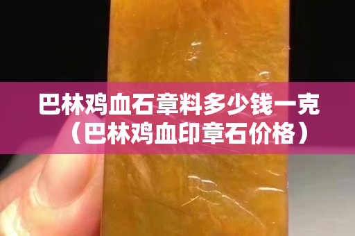 巴林雞血石章料多少錢一克（巴林雞血印章石價格）