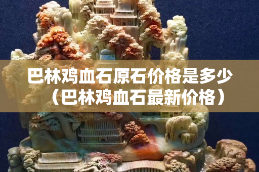 巴林雞血石原石價格是多少（巴林雞血石最新價格）