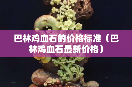巴林雞血石的價格標準（巴林雞血石最新價格）