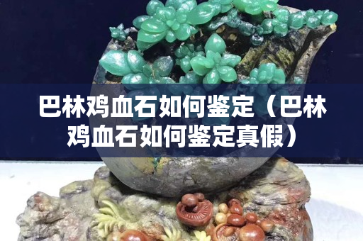 巴林雞血石如何鑒定（巴林雞血石如何鑒定真假）