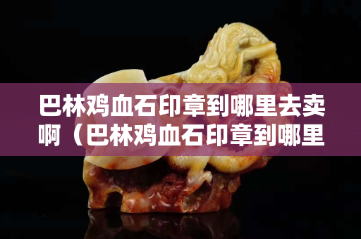 巴林雞血石印章到哪里去賣啊（巴林雞血石印章到哪里去賣啊多少錢）