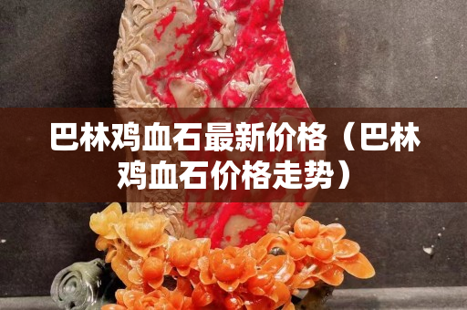 巴林雞血石最新價(jià)格（巴林雞血石價(jià)格走勢(shì)）