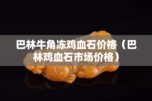 巴林牛角凍雞血石價格（巴林雞血石市場價格）