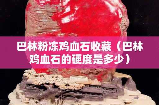 巴林粉凍雞血石收藏（巴林雞血石的硬度是多少）