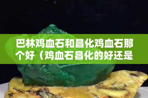 巴林雞血石和昌化雞血石那個(gè)好（雞血石昌化的好還是巴林的好）